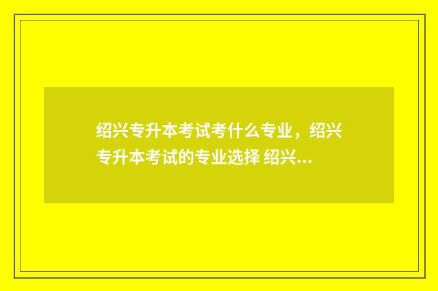 绍兴专升本考试考什么专业,绍兴专升本考试的专业选择 绍兴专升本机构排行