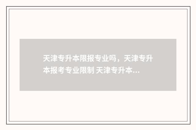 天津专升本限报专业吗，天津专升本报考专业限制 天津专升本限报专业吗