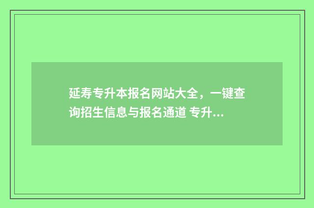 延寿专升本报名网站大全，一键查询招生信息与报名通道 专升本报名时间2021年招生简章