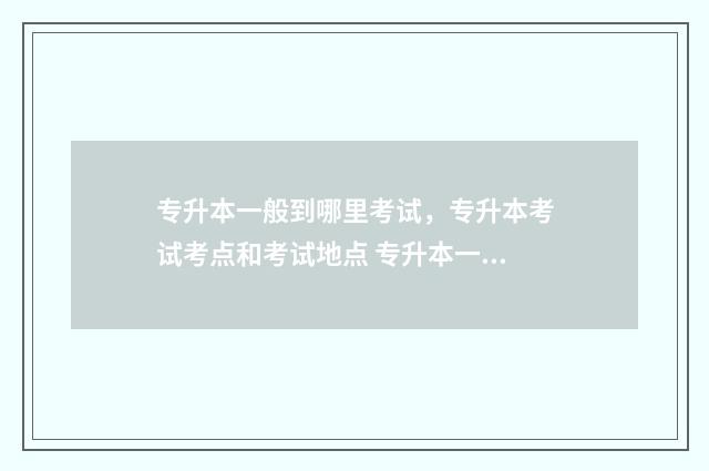 专升本一般到哪里考试，专升本考试考点和考试地点 专升本一般哪年开始考试