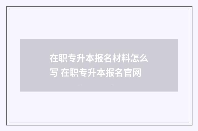 在职专升本报名材料怎么写 在职专升本报名官网