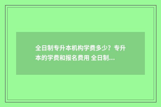 全日制专升本机构学费多少?专升本的学费和报名费用 全日制专升本机构排名