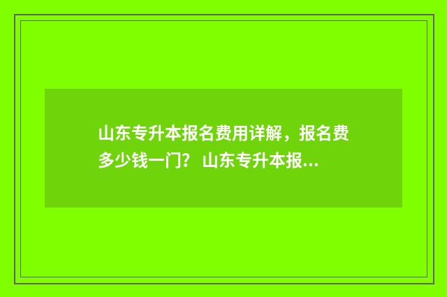 山东专升本报名费用详解,报名费多少钱一门? 山东专升本报名时间2024年