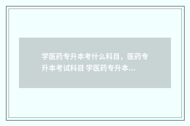 学医药专升本考什么科目，医药专升本考试科目 学医药专升本考哪些科目