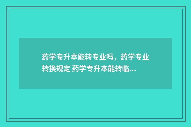 药学专升本能转专业吗，药学专业转换规定 药学专升本能转临床医学吗