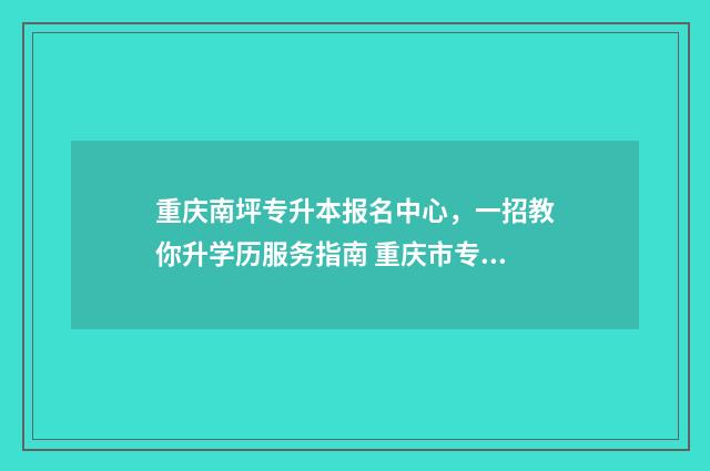 重庆南坪专升本报名中心,一招教你升学历服务指南 重庆市专升本学校名单
