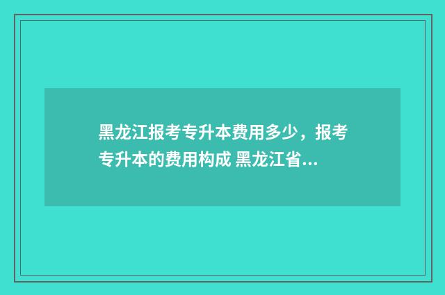 黑龙江报考专升本费用多少,报考专升本的费用构成 黑龙江省专升本考试政策