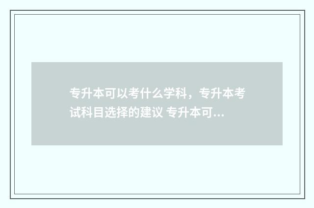 专升本可以考什么学科,专升本考试科目选择的建议 专升本可以考什么大学