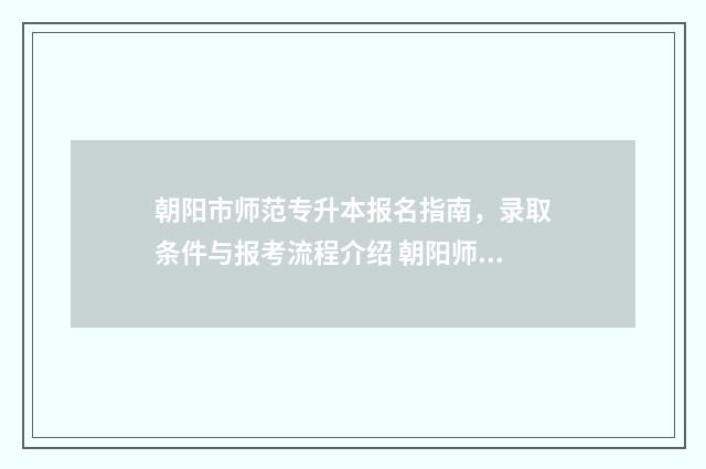 朝阳市师范专升本报名指南,录取条件与报考流程介绍 朝阳师范高等专科学校专升本专业