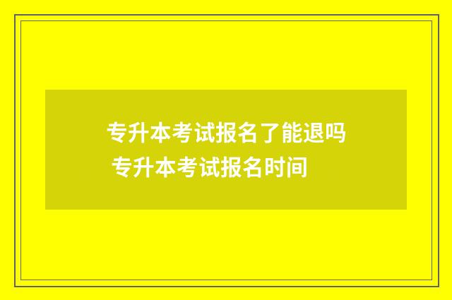 专升本考试报名了能退吗 专升本考试报名时间