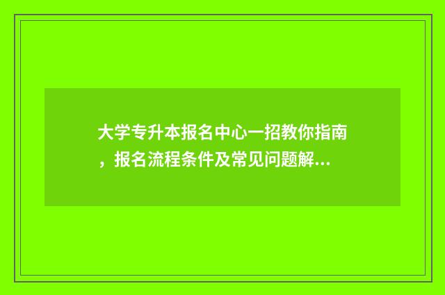 大学专升本报名中心一招教你指南，报名流程条件及常见问题解答 大学专升本报名时间