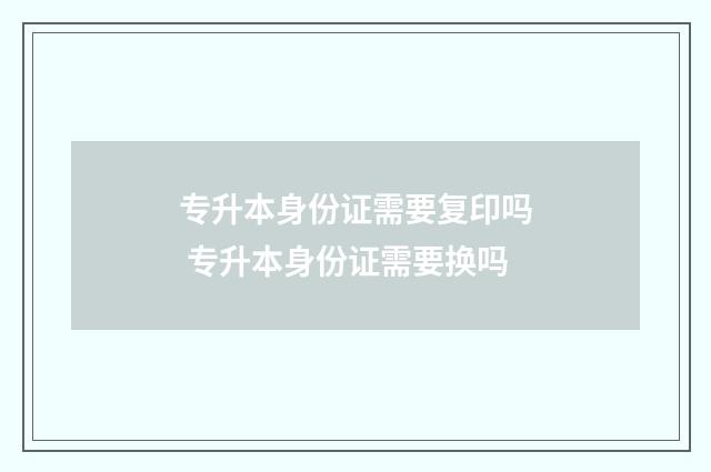 专升本身份证需要复印吗 专升本身份证需要换吗