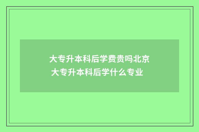 大专升本科后学费贵吗北京 大专升本科后学什么专业