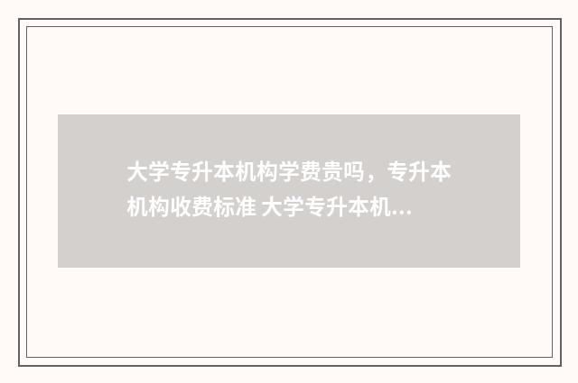 大学专升本机构学费贵吗，专升本机构收费标准 大学专升本机构大概多少学费