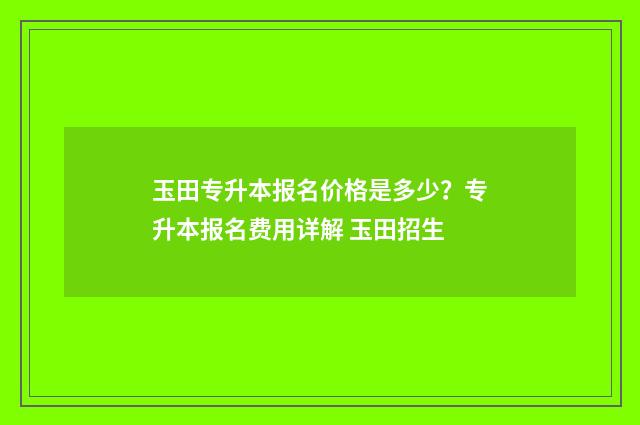 玉田专升本报名价格是多少?专升本报名费用详解 玉田招生