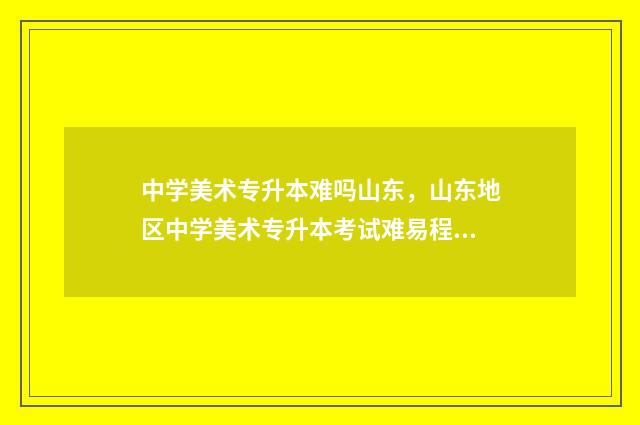 中学美术专升本难吗山东，山东地区中学美术专升本考试难易程度 美术专升本多少钱