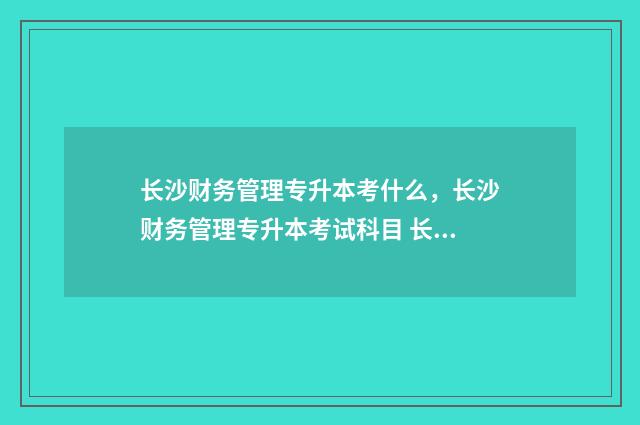 长沙财务管理专升本考什么，长沙财务管理专升本考试科目 长沙学院的财务管理专业怎么样