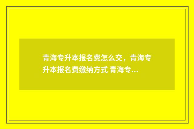 青海专升本报名费怎么交,青海专升本报名费缴纳方式 青海专升本报名时间2024年下半年