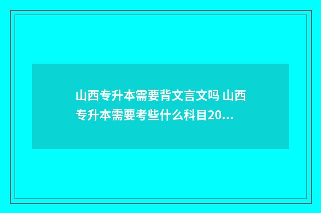 山西专升本需要背文言文吗 山西专升本需要考些什么科目2024