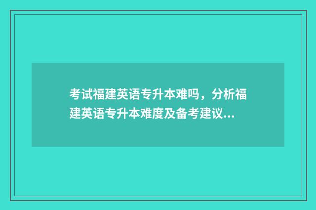 考试福建英语专升本难吗，分析福建英语专升本难度及备考建议 福建英语类专升本考试科目