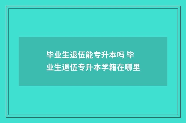 毕业生退伍能专升本吗 毕业生退伍专升本学籍在哪里