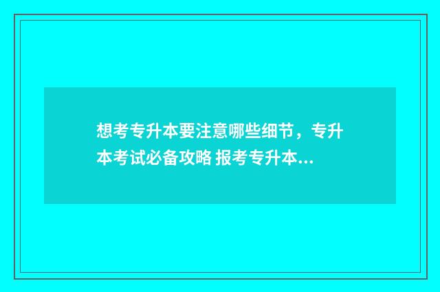 想考专升本要注意哪些细节,专升本考试必备攻略 报考专升本需要注意什么