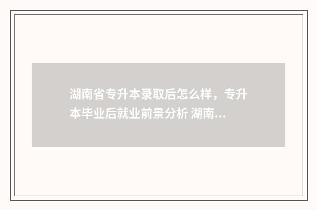 湖南省专升本录取后怎么样,专升本毕业后就业前景分析 湖南省专升本录取分数线2024