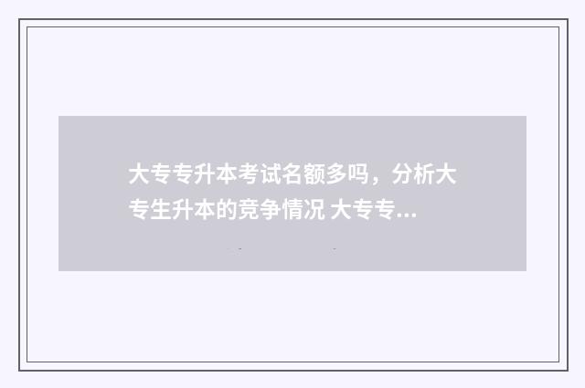 大专专升本考试名额多吗,分析大专生升本的竞争情况 大专专升本考试什么时候报名