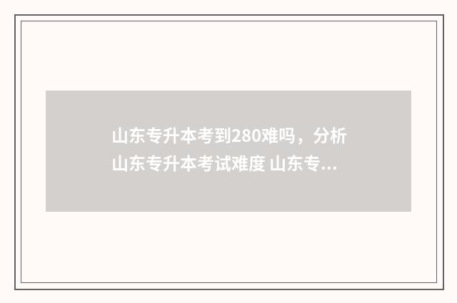 山东专升本考到280难吗，分析山东专升本考试难度 山东专升本考到300分难吗