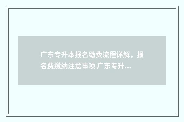 广东专升本报名缴费流程详解，报名费缴纳注意事项 广东专升本报名入口官网2024报名时间