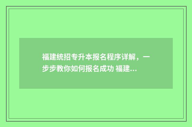 福建统招专升本报名程序详解,一步步教你如何报名成功 福建统招专升本难吗通过率多少