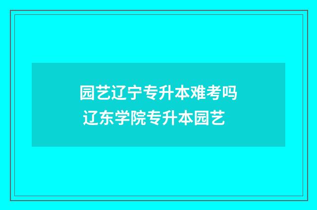园艺辽宁专升本难考吗 辽东学院专升本园艺
