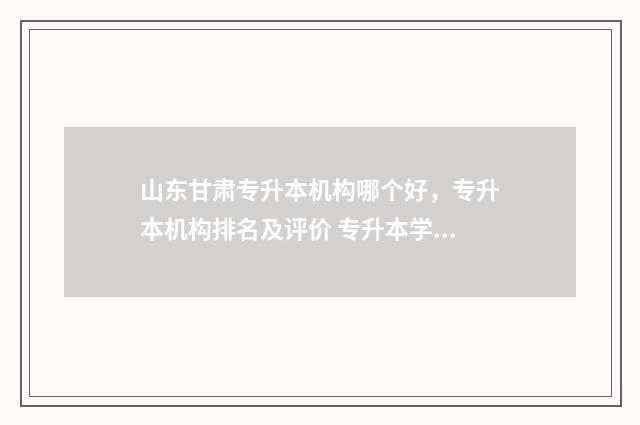 山东甘肃专升本机构哪个好,专升本机构排名及评价 专升本学校名单山东