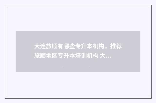大连旅顺有哪些专升本机构，推荐旅顺地区专升本培训机构 大连旅顺有哪些大学
