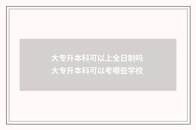 大专升本科可以上全日制吗 大专升本科可以考哪些学校