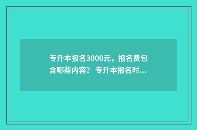 专升本报名3000元，报名费包含哪些内容？ 专升本报名时间2024年具体时间