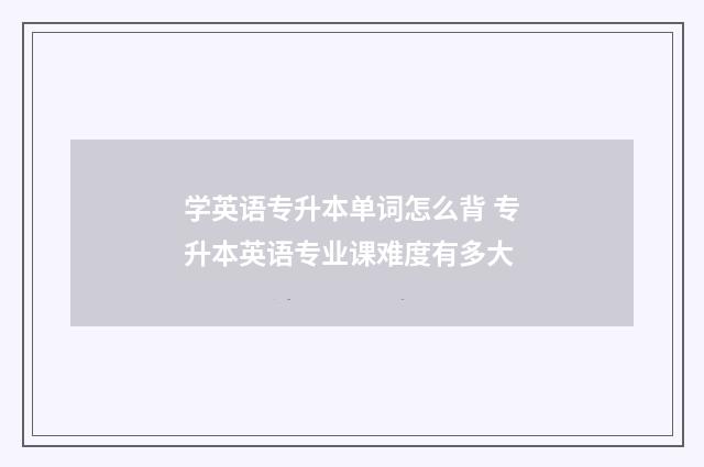 学英语专升本单词怎么背 专升本英语专业课难度有多大