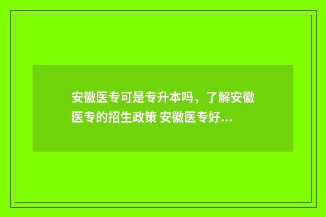 安徽医专可是专升本吗,了解安徽医专的招生政策 安徽医专好吗