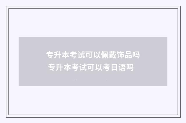 专升本考试可以佩戴饰品吗 专升本考试可以考日语吗