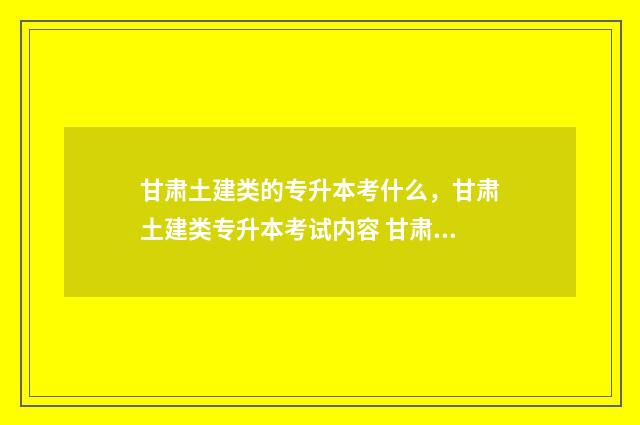 甘肃土建类的专升本考什么,甘肃土建类专升本考试内容 甘肃土建类的专业有哪些