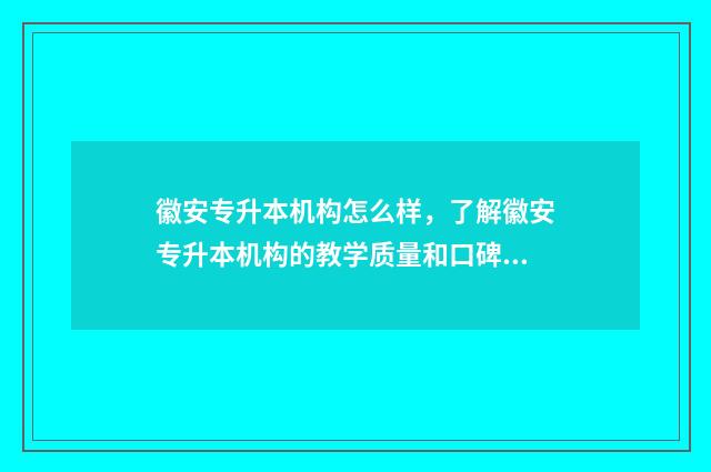 徽安专升本机构怎么样，了解徽安专升本机构的教学质量和口碑 安徽的专升本机构