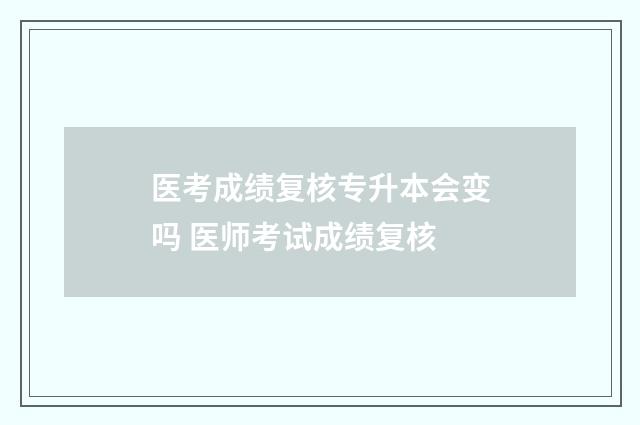 医考成绩复核专升本会变吗 医师考试成绩复核