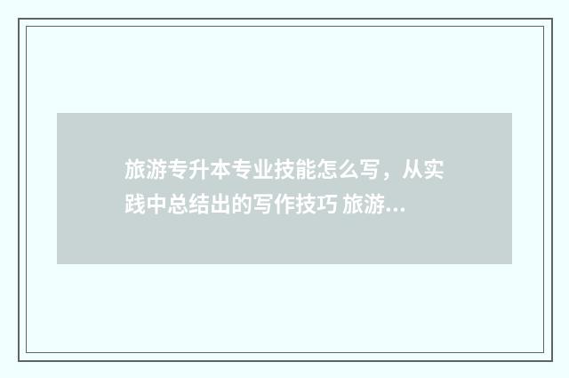 旅游专升本专业技能怎么写，从实践中总结出的写作技巧 旅游类专业专升本