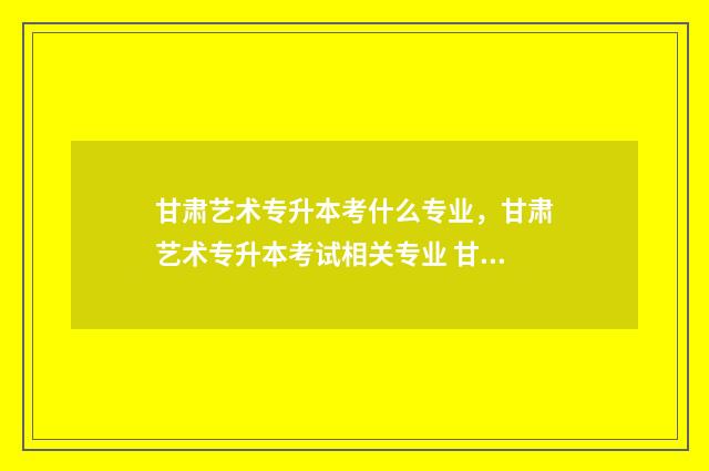 甘肃艺术专升本考什么专业,甘肃艺术专升本考试相关专业 甘肃艺术类专科学校