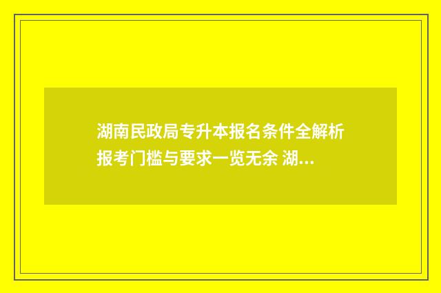 湖南民政局专升本报名条件全解析报考门槛与要求一览无余 湖南民政学院专升本对口学校