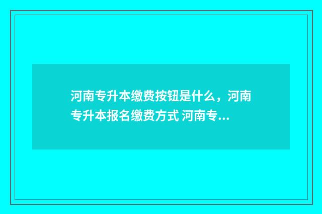 河南专升本缴费按钮是什么，河南专升本报名缴费方式 河南专升本缴费后还能修改信息吗
