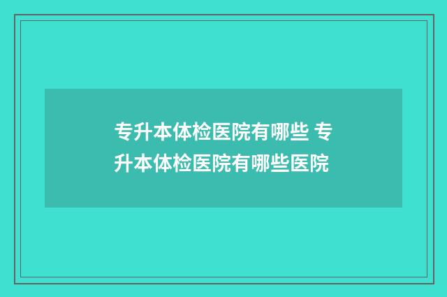 专升本体检医院有哪些 专升本体检医院有哪些医院