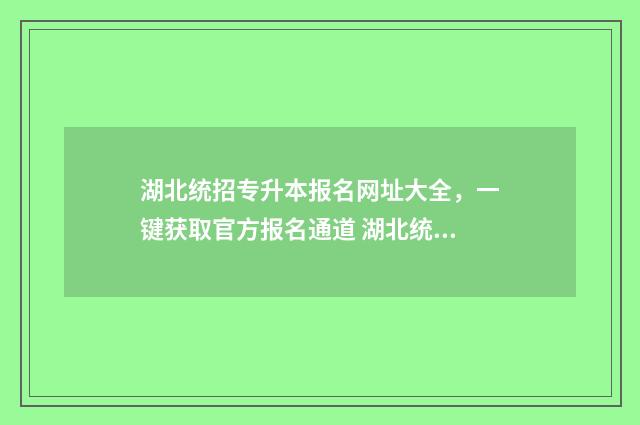 湖北统招专升本报名网址大全,一键获取官方报名通道 湖北统招专升本录取率