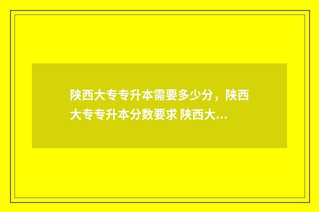陕西大专专升本需要多少分,陕西大专专升本分数要求 陕西大专专升本录取率排名