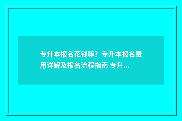 专升本报名花钱嘛？专升本报名费用详解及报名流程指南 专升本报名费贵吗